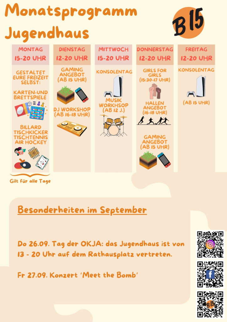 Monatsprogramm Jugendhaus

Montag 15-20 Uhr geöffnet
gestaltet eure Freizeit selbst: Karten-und Brettspiele, Billard, Tischkicker, Tischtennis, Air Hockey
Das gilt auch für alle anderen Tage.

Dienstag 12-20 Uhr geöffnet
Gaming-Angebot (ab 15 Uhr), DJ WORKSHOP (ab 16-18 Uhr), 

Mittwoch 15-20 Uhr geöffnet
Konsolentag, Musik-Workhsop (ab 12 J.)

Donnerstag 12-20 Uhr geöffnet
Girls for Girls (15:30-17 Uhr), Hallenangebot (16-18 Uhr), Gaming-Angebot (ab 15 Uhr)

Freitag 12-20 Uhr geöffnet
Konsolentag (Ab 15 Uhr)


Besonderheiten im Septemberg:
Do 26.09. Tag der OKJA: das Jugendhaus ist von 13 - 20 Uhr auf dem Rathausplatz vertreten.

Fr 27.09. Konzert ‘Meet the Bomb’
