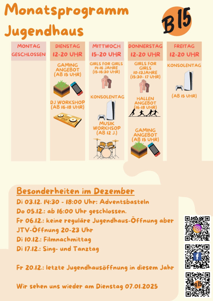 Monatsprogramm Jugendhaus

Montag geschlossen

Dienstag 12-20 Uhr geöffnet
Gaming-Angebot (ab 15 Uhr), DJ WORKSHOP (ab 16-18 Uhr), 

Mittwoch 15-20 Uhr geöffnet
Konsolentag, Musik-Workshop (ab 12 J.)

Donnerstag 12-20 Uhr geöffnet
Girls for Girls (15:00-16:30 Uhr), Hallenangebot (16-18 Uhr), Gaming-Angebot (ab 15 Uhr)

Freitag 12-20 Uhr geöffnet
Konsolentag (Ab 15 Uhr)


Besonderheiten im Dezember:
Di 03.12. 14:30 - 18:00 Uhr: Adventsbasteln
Do 05.12.: ab 16:00 Uhr geschlossen.
Fr 06.12.: keine reguläre Jugendhaus-Öffnung aber JTV-Öffnung 20-23 Uhr
Di 10.12.: Filmnachmittag
Di 17.12.: Sing- und Tanztag

Fr 20.12.: letzte Jugendhausöffnung in diesem Jahr

Wir sehen uns wieder am Dienstag 07.01.2025
