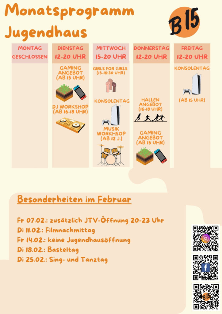 Monatsprogramm Jugendhaus

Montag geschlossen

Dienstag 12-20 Uhr geöffnet
Gaming-Angebot (ab 15 Uhr), DJ WORKSHOP (ab 16-18 Uhr), 

Mittwoch 15-20 Uhr geöffnet
Girls for Girls (15:00-16:30 Uhr), Konsolentag, Musik-Workshop (ab 12 J.)

Donnerstag 12-20 Uhr geöffnet
Hallenangebot (16-18 Uhr), Gaming-Angebot (ab 15 Uhr)

Freitag 12-20 Uhr geöffnet
Konsolentag (Ab 15 Uhr)


Besonderheiten im Februar:
Fr 07.02.: zusätzlich JTV-Öffnung 20-23 Uhr
Di 11.02.: Filmnachmittag
Fr 14.02.: keine Jugendhausöffnung
Di 18.02.: Basteltag
Di 25.02.: Sing- und Tanztag
