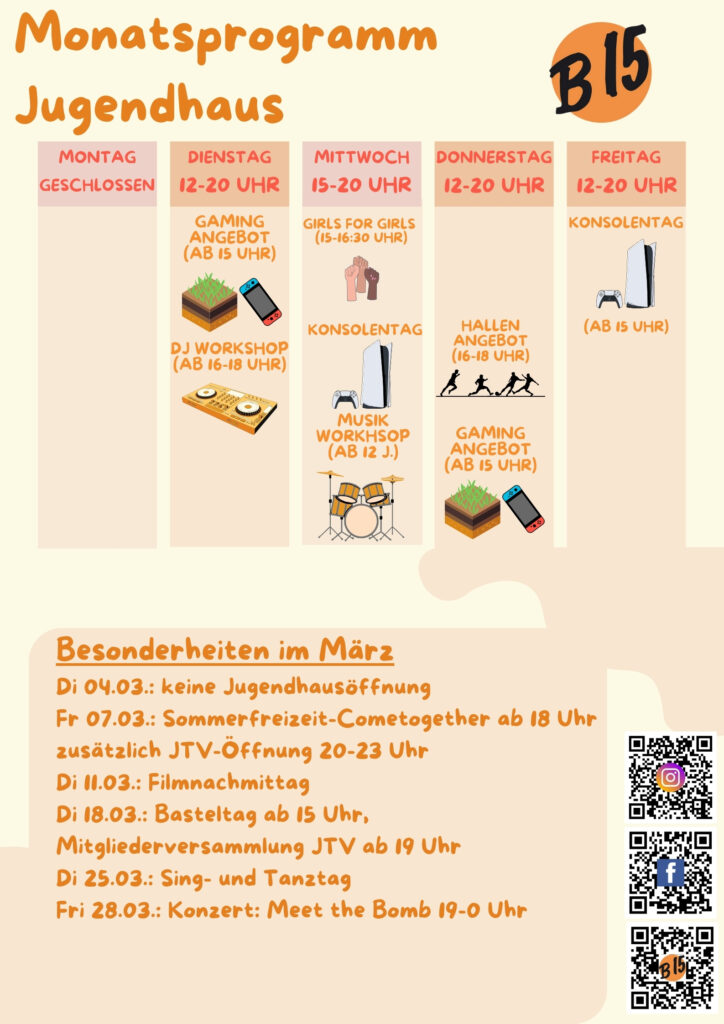 Monatsprogramm Jugendhaus

Montag geschlossen

Dienstag 12-20 Uhr geöffnet
Gaming-Angebot (ab 15 Uhr), DJ WORKSHOP (ab 16-18 Uhr), 

Mittwoch 15-20 Uhr geöffnet
Girls for Girls (15:00-16:30 Uhr), Konsolentag, Musik-Workshop (ab 12 J.)

Donnerstag 12-20 Uhr geöffnet
Hallenangebot (16-18 Uhr), Gaming-Angebot (ab 15 Uhr)

Freitag 12-20 Uhr geöffnet
Konsolentag (Ab 15 Uhr)


Besonderheiten im März:
Di 04.03.: keine Jugendhausöffnung
Fr 07.03.: Sommerfreizeit Cometogether ab 18 Uhr
zusätzlich JTV-Öffnung 20-23 Uhr
Di 11.03.: Filmnachmittag
Di 18.03.: Basteltag ab 15 Uhr, Mitgliederversammlung JTV ab 19 Uhr
Di 25.03.: Sing- und Tanztag
Fri 28.03.: Konzert: Meet the Bomb 19-0 Uhr